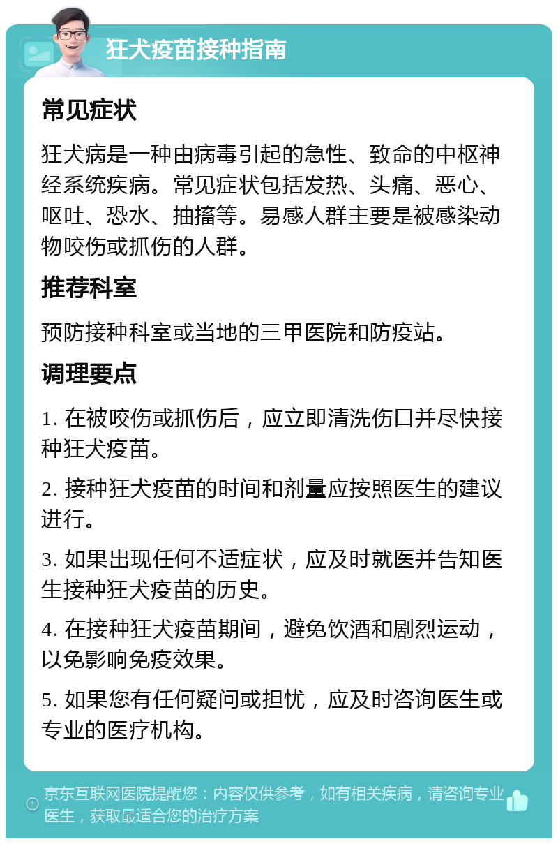 狂犬疫苗接种指南 常见症状 狂犬病是一种由病毒引起的急性、致命的中枢神经系统疾病。常见症状包括发热、头痛、恶心、呕吐、恐水、抽搐等。易感人群主要是被感染动物咬伤或抓伤的人群。 推荐科室 预防接种科室或当地的三甲医院和防疫站。 调理要点 1. 在被咬伤或抓伤后，应立即清洗伤口并尽快接种狂犬疫苗。 2. 接种狂犬疫苗的时间和剂量应按照医生的建议进行。 3. 如果出现任何不适症状，应及时就医并告知医生接种狂犬疫苗的历史。 4. 在接种狂犬疫苗期间，避免饮酒和剧烈运动，以免影响免疫效果。 5. 如果您有任何疑问或担忧，应及时咨询医生或专业的医疗机构。