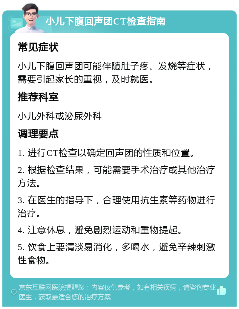 小儿下腹回声团CT检查指南 常见症状 小儿下腹回声团可能伴随肚子疼、发烧等症状，需要引起家长的重视，及时就医。 推荐科室 小儿外科或泌尿外科 调理要点 1. 进行CT检查以确定回声团的性质和位置。 2. 根据检查结果，可能需要手术治疗或其他治疗方法。 3. 在医生的指导下，合理使用抗生素等药物进行治疗。 4. 注意休息，避免剧烈运动和重物提起。 5. 饮食上要清淡易消化，多喝水，避免辛辣刺激性食物。