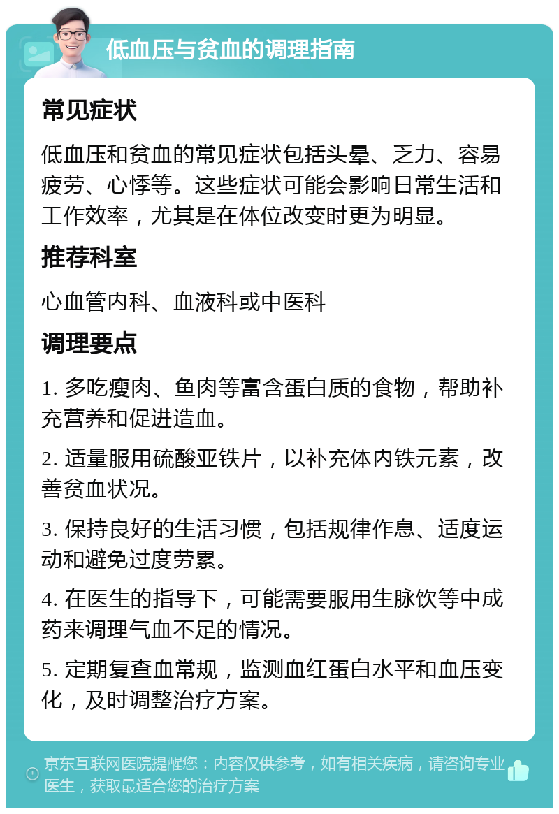 低血压与贫血的调理指南 常见症状 低血压和贫血的常见症状包括头晕、乏力、容易疲劳、心悸等。这些症状可能会影响日常生活和工作效率，尤其是在体位改变时更为明显。 推荐科室 心血管内科、血液科或中医科 调理要点 1. 多吃瘦肉、鱼肉等富含蛋白质的食物，帮助补充营养和促进造血。 2. 适量服用硫酸亚铁片，以补充体内铁元素，改善贫血状况。 3. 保持良好的生活习惯，包括规律作息、适度运动和避免过度劳累。 4. 在医生的指导下，可能需要服用生脉饮等中成药来调理气血不足的情况。 5. 定期复查血常规，监测血红蛋白水平和血压变化，及时调整治疗方案。