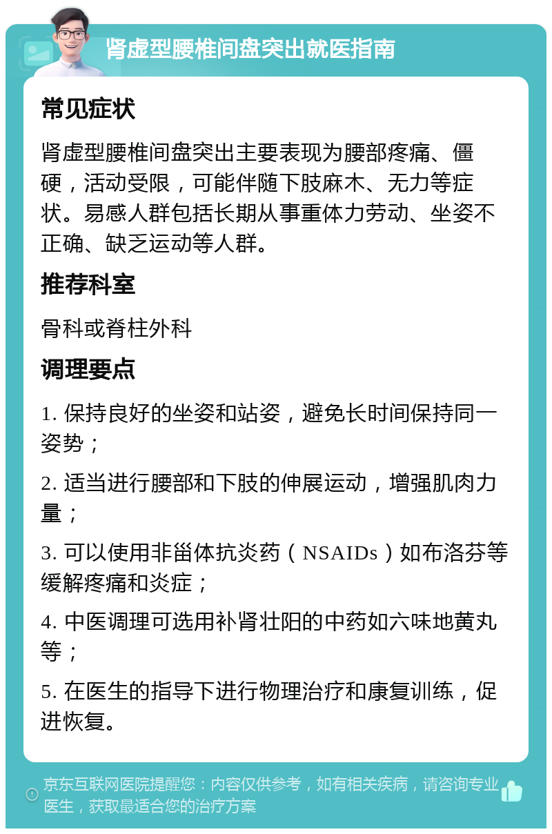 肾虚型腰椎间盘突出就医指南 常见症状 肾虚型腰椎间盘突出主要表现为腰部疼痛、僵硬，活动受限，可能伴随下肢麻木、无力等症状。易感人群包括长期从事重体力劳动、坐姿不正确、缺乏运动等人群。 推荐科室 骨科或脊柱外科 调理要点 1. 保持良好的坐姿和站姿，避免长时间保持同一姿势； 2. 适当进行腰部和下肢的伸展运动，增强肌肉力量； 3. 可以使用非甾体抗炎药（NSAIDs）如布洛芬等缓解疼痛和炎症； 4. 中医调理可选用补肾壮阳的中药如六味地黄丸等； 5. 在医生的指导下进行物理治疗和康复训练，促进恢复。