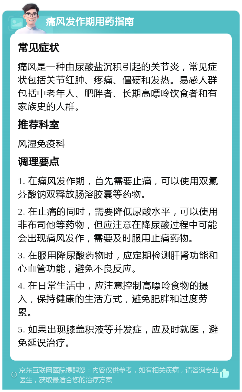 痛风发作期用药指南 常见症状 痛风是一种由尿酸盐沉积引起的关节炎，常见症状包括关节红肿、疼痛、僵硬和发热。易感人群包括中老年人、肥胖者、长期高嘌呤饮食者和有家族史的人群。 推荐科室 风湿免疫科 调理要点 1. 在痛风发作期，首先需要止痛，可以使用双氯芬酸钠双释放肠溶胶囊等药物。 2. 在止痛的同时，需要降低尿酸水平，可以使用非布司他等药物，但应注意在降尿酸过程中可能会出现痛风发作，需要及时服用止痛药物。 3. 在服用降尿酸药物时，应定期检测肝肾功能和心血管功能，避免不良反应。 4. 在日常生活中，应注意控制高嘌呤食物的摄入，保持健康的生活方式，避免肥胖和过度劳累。 5. 如果出现膝盖积液等并发症，应及时就医，避免延误治疗。