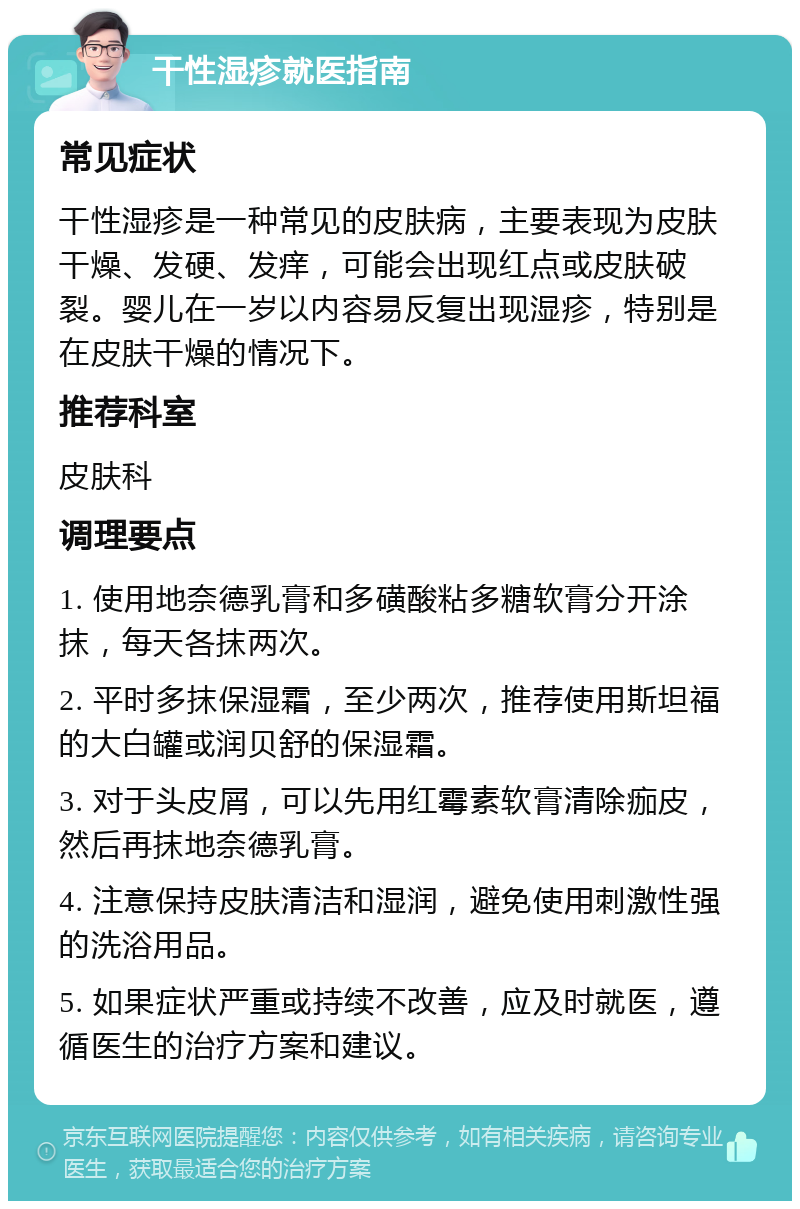 干性湿疹就医指南 常见症状 干性湿疹是一种常见的皮肤病，主要表现为皮肤干燥、发硬、发痒，可能会出现红点或皮肤破裂。婴儿在一岁以内容易反复出现湿疹，特别是在皮肤干燥的情况下。 推荐科室 皮肤科 调理要点 1. 使用地奈德乳膏和多磺酸粘多糖软膏分开涂抹，每天各抹两次。 2. 平时多抹保湿霜，至少两次，推荐使用斯坦福的大白罐或润贝舒的保湿霜。 3. 对于头皮屑，可以先用红霉素软膏清除痂皮，然后再抹地奈德乳膏。 4. 注意保持皮肤清洁和湿润，避免使用刺激性强的洗浴用品。 5. 如果症状严重或持续不改善，应及时就医，遵循医生的治疗方案和建议。