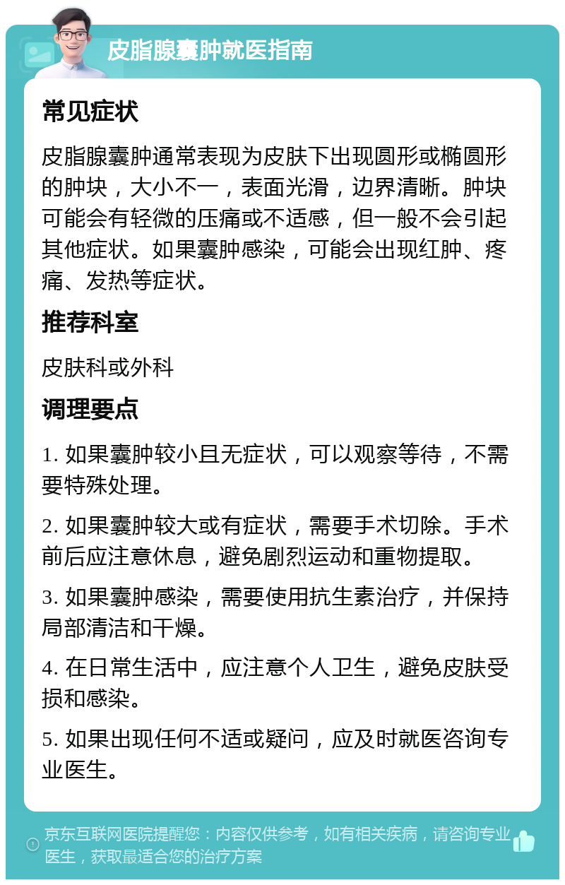 皮脂腺囊肿就医指南 常见症状 皮脂腺囊肿通常表现为皮肤下出现圆形或椭圆形的肿块，大小不一，表面光滑，边界清晰。肿块可能会有轻微的压痛或不适感，但一般不会引起其他症状。如果囊肿感染，可能会出现红肿、疼痛、发热等症状。 推荐科室 皮肤科或外科 调理要点 1. 如果囊肿较小且无症状，可以观察等待，不需要特殊处理。 2. 如果囊肿较大或有症状，需要手术切除。手术前后应注意休息，避免剧烈运动和重物提取。 3. 如果囊肿感染，需要使用抗生素治疗，并保持局部清洁和干燥。 4. 在日常生活中，应注意个人卫生，避免皮肤受损和感染。 5. 如果出现任何不适或疑问，应及时就医咨询专业医生。