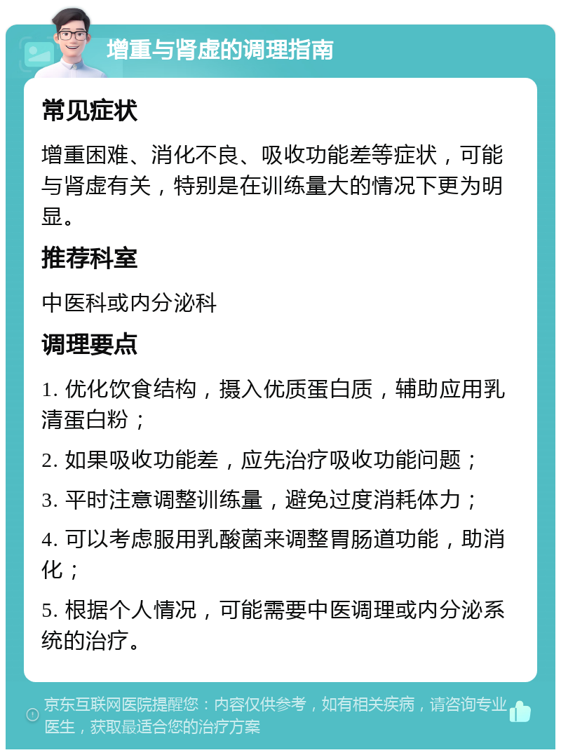 增重与肾虚的调理指南 常见症状 增重困难、消化不良、吸收功能差等症状，可能与肾虚有关，特别是在训练量大的情况下更为明显。 推荐科室 中医科或内分泌科 调理要点 1. 优化饮食结构，摄入优质蛋白质，辅助应用乳清蛋白粉； 2. 如果吸收功能差，应先治疗吸收功能问题； 3. 平时注意调整训练量，避免过度消耗体力； 4. 可以考虑服用乳酸菌来调整胃肠道功能，助消化； 5. 根据个人情况，可能需要中医调理或内分泌系统的治疗。