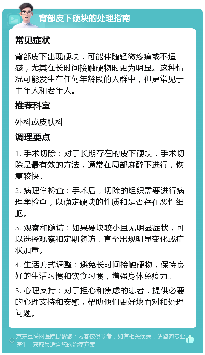 背部皮下硬块的处理指南 常见症状 背部皮下出现硬块，可能伴随轻微疼痛或不适感，尤其在长时间接触硬物时更为明显。这种情况可能发生在任何年龄段的人群中，但更常见于中年人和老年人。 推荐科室 外科或皮肤科 调理要点 1. 手术切除：对于长期存在的皮下硬块，手术切除是最有效的方法，通常在局部麻醉下进行，恢复较快。 2. 病理学检查：手术后，切除的组织需要进行病理学检查，以确定硬块的性质和是否存在恶性细胞。 3. 观察和随访：如果硬块较小且无明显症状，可以选择观察和定期随访，直至出现明显变化或症状加重。 4. 生活方式调整：避免长时间接触硬物，保持良好的生活习惯和饮食习惯，增强身体免疫力。 5. 心理支持：对于担心和焦虑的患者，提供必要的心理支持和安慰，帮助他们更好地面对和处理问题。