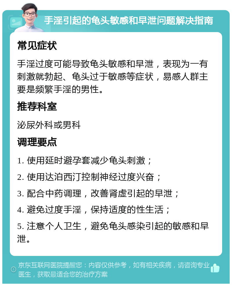 手淫引起的龟头敏感和早泄问题解决指南 常见症状 手淫过度可能导致龟头敏感和早泄，表现为一有刺激就勃起、龟头过于敏感等症状，易感人群主要是频繁手淫的男性。 推荐科室 泌尿外科或男科 调理要点 1. 使用延时避孕套减少龟头刺激； 2. 使用达泊西汀控制神经过度兴奋； 3. 配合中药调理，改善肾虚引起的早泄； 4. 避免过度手淫，保持适度的性生活； 5. 注意个人卫生，避免龟头感染引起的敏感和早泄。