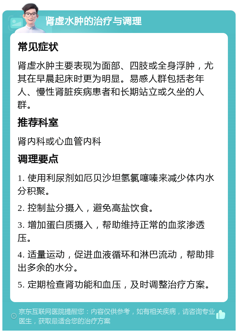 肾虚水肿的治疗与调理 常见症状 肾虚水肿主要表现为面部、四肢或全身浮肿，尤其在早晨起床时更为明显。易感人群包括老年人、慢性肾脏疾病患者和长期站立或久坐的人群。 推荐科室 肾内科或心血管内科 调理要点 1. 使用利尿剂如厄贝沙坦氢氯噻嗪来减少体内水分积聚。 2. 控制盐分摄入，避免高盐饮食。 3. 增加蛋白质摄入，帮助维持正常的血浆渗透压。 4. 适量运动，促进血液循环和淋巴流动，帮助排出多余的水分。 5. 定期检查肾功能和血压，及时调整治疗方案。