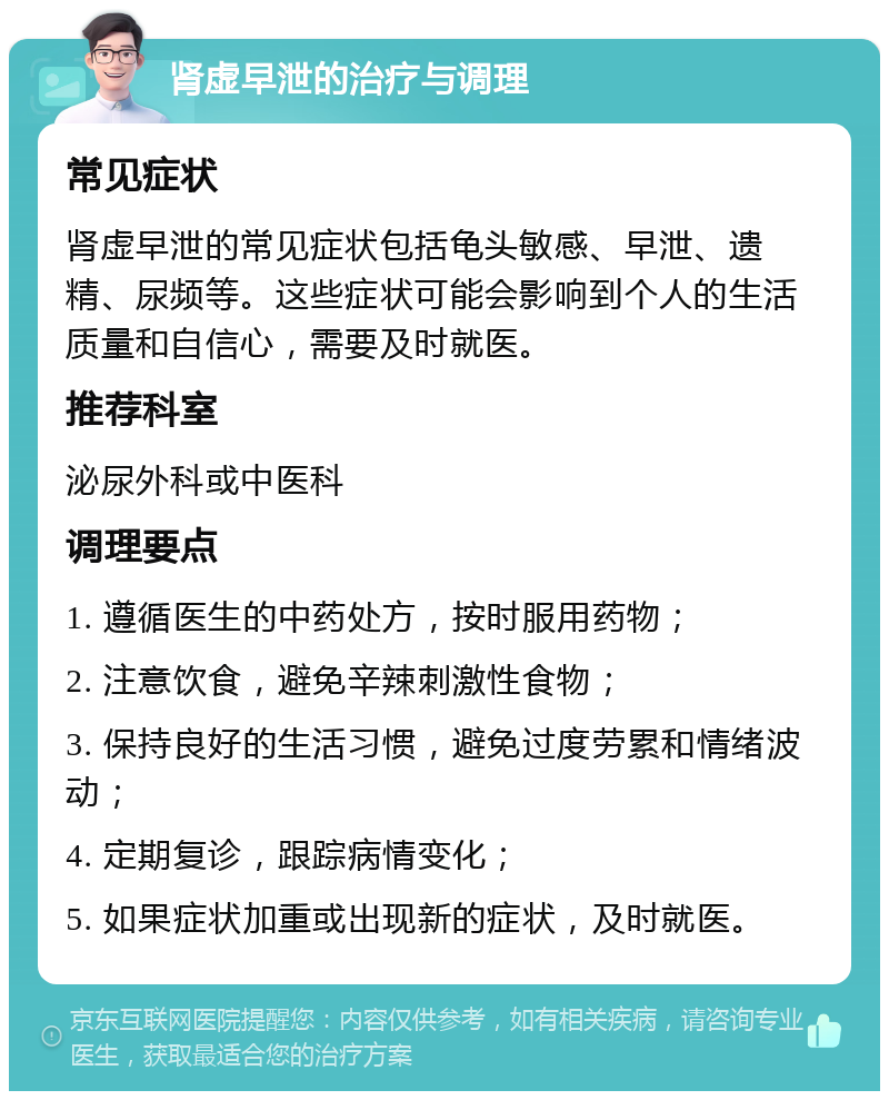 肾虚早泄的治疗与调理 常见症状 肾虚早泄的常见症状包括龟头敏感、早泄、遗精、尿频等。这些症状可能会影响到个人的生活质量和自信心，需要及时就医。 推荐科室 泌尿外科或中医科 调理要点 1. 遵循医生的中药处方，按时服用药物； 2. 注意饮食，避免辛辣刺激性食物； 3. 保持良好的生活习惯，避免过度劳累和情绪波动； 4. 定期复诊，跟踪病情变化； 5. 如果症状加重或出现新的症状，及时就医。