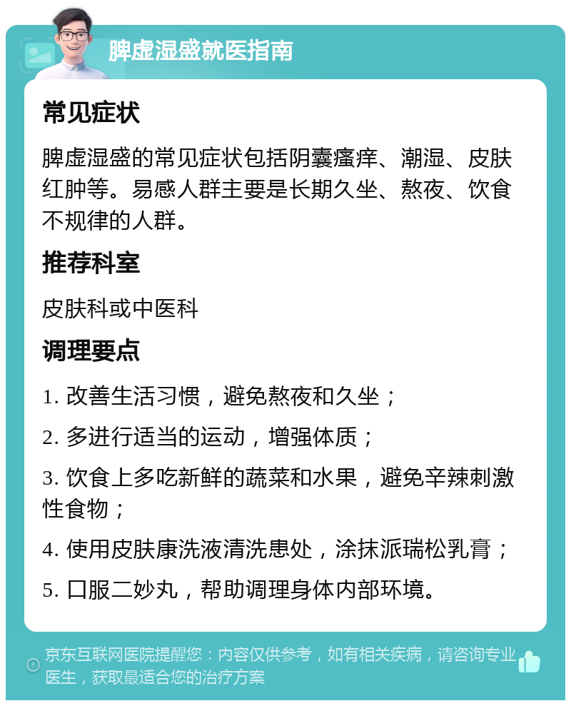 脾虚湿盛就医指南 常见症状 脾虚湿盛的常见症状包括阴囊瘙痒、潮湿、皮肤红肿等。易感人群主要是长期久坐、熬夜、饮食不规律的人群。 推荐科室 皮肤科或中医科 调理要点 1. 改善生活习惯，避免熬夜和久坐； 2. 多进行适当的运动，增强体质； 3. 饮食上多吃新鲜的蔬菜和水果，避免辛辣刺激性食物； 4. 使用皮肤康洗液清洗患处，涂抹派瑞松乳膏； 5. 口服二妙丸，帮助调理身体内部环境。