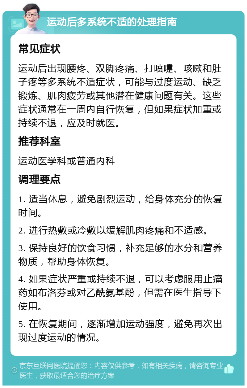 运动后多系统不适的处理指南 常见症状 运动后出现腰疼、双脚疼痛、打喷嚏、咳嗽和肚子疼等多系统不适症状，可能与过度运动、缺乏锻炼、肌肉疲劳或其他潜在健康问题有关。这些症状通常在一周内自行恢复，但如果症状加重或持续不退，应及时就医。 推荐科室 运动医学科或普通内科 调理要点 1. 适当休息，避免剧烈运动，给身体充分的恢复时间。 2. 进行热敷或冷敷以缓解肌肉疼痛和不适感。 3. 保持良好的饮食习惯，补充足够的水分和营养物质，帮助身体恢复。 4. 如果症状严重或持续不退，可以考虑服用止痛药如布洛芬或对乙酰氨基酚，但需在医生指导下使用。 5. 在恢复期间，逐渐增加运动强度，避免再次出现过度运动的情况。