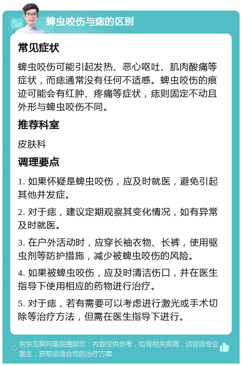 蜱虫咬伤与痣的区别 常见症状 蜱虫咬伤可能引起发热、恶心呕吐、肌肉酸痛等症状，而痣通常没有任何不适感。蜱虫咬伤的痕迹可能会有红肿、疼痛等症状，痣则固定不动且外形与蜱虫咬伤不同。 推荐科室 皮肤科 调理要点 1. 如果怀疑是蜱虫咬伤，应及时就医，避免引起其他并发症。 2. 对于痣，建议定期观察其变化情况，如有异常及时就医。 3. 在户外活动时，应穿长袖衣物、长裤，使用驱虫剂等防护措施，减少被蜱虫咬伤的风险。 4. 如果被蜱虫咬伤，应及时清洁伤口，并在医生指导下使用相应的药物进行治疗。 5. 对于痣，若有需要可以考虑进行激光或手术切除等治疗方法，但需在医生指导下进行。