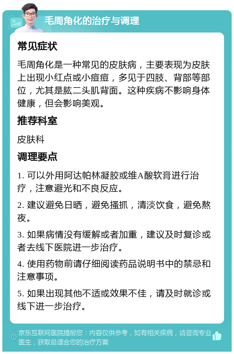 毛周角化的治疗与调理 常见症状 毛周角化是一种常见的皮肤病，主要表现为皮肤上出现小红点或小痘痘，多见于四肢、背部等部位，尤其是肱二头肌背面。这种疾病不影响身体健康，但会影响美观。 推荐科室 皮肤科 调理要点 1. 可以外用阿达帕林凝胶或维A酸软膏进行治疗，注意避光和不良反应。 2. 建议避免日晒，避免搔抓，清淡饮食，避免熬夜。 3. 如果病情没有缓解或者加重，建议及时复诊或者去线下医院进一步治疗。 4. 使用药物前请仔细阅读药品说明书中的禁忌和注意事项。 5. 如果出现其他不适或效果不佳，请及时就诊或线下进一步治疗。