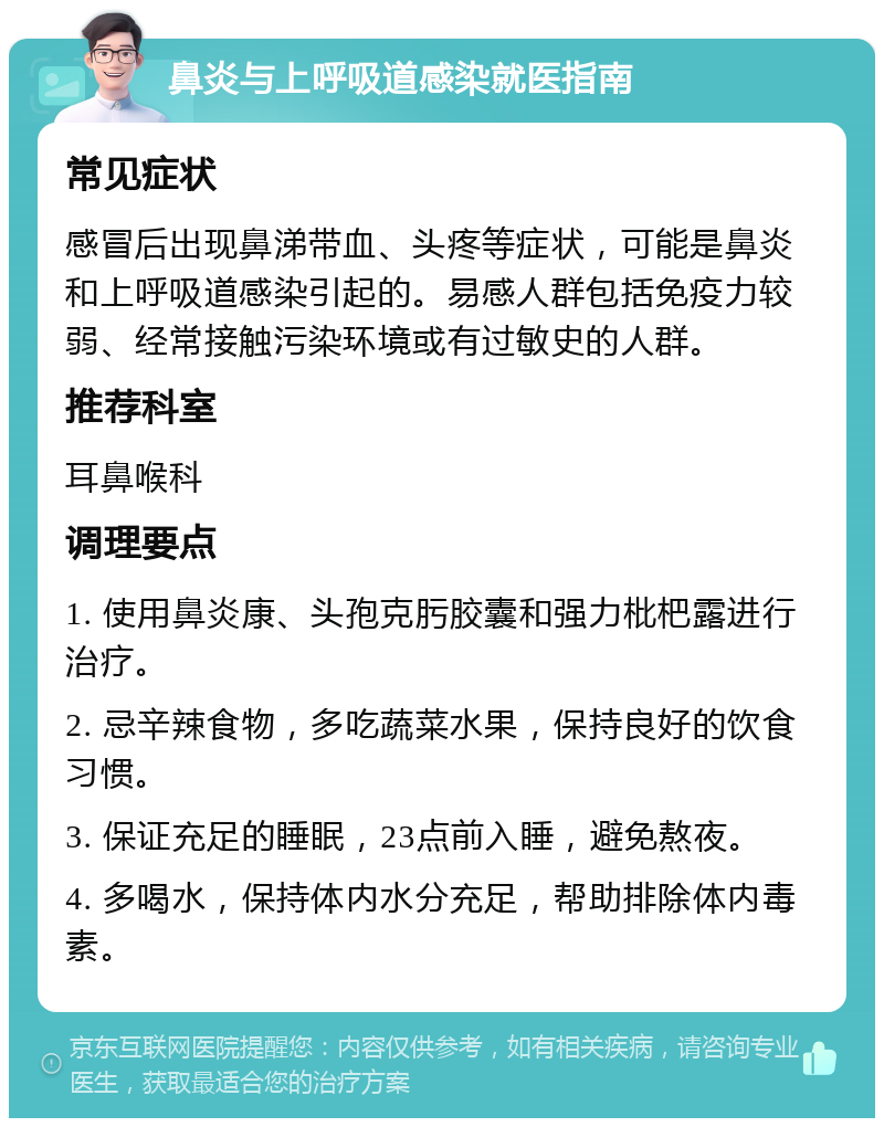 鼻炎与上呼吸道感染就医指南 常见症状 感冒后出现鼻涕带血、头疼等症状，可能是鼻炎和上呼吸道感染引起的。易感人群包括免疫力较弱、经常接触污染环境或有过敏史的人群。 推荐科室 耳鼻喉科 调理要点 1. 使用鼻炎康、头孢克肟胶囊和强力枇杷露进行治疗。 2. 忌辛辣食物，多吃蔬菜水果，保持良好的饮食习惯。 3. 保证充足的睡眠，23点前入睡，避免熬夜。 4. 多喝水，保持体内水分充足，帮助排除体内毒素。