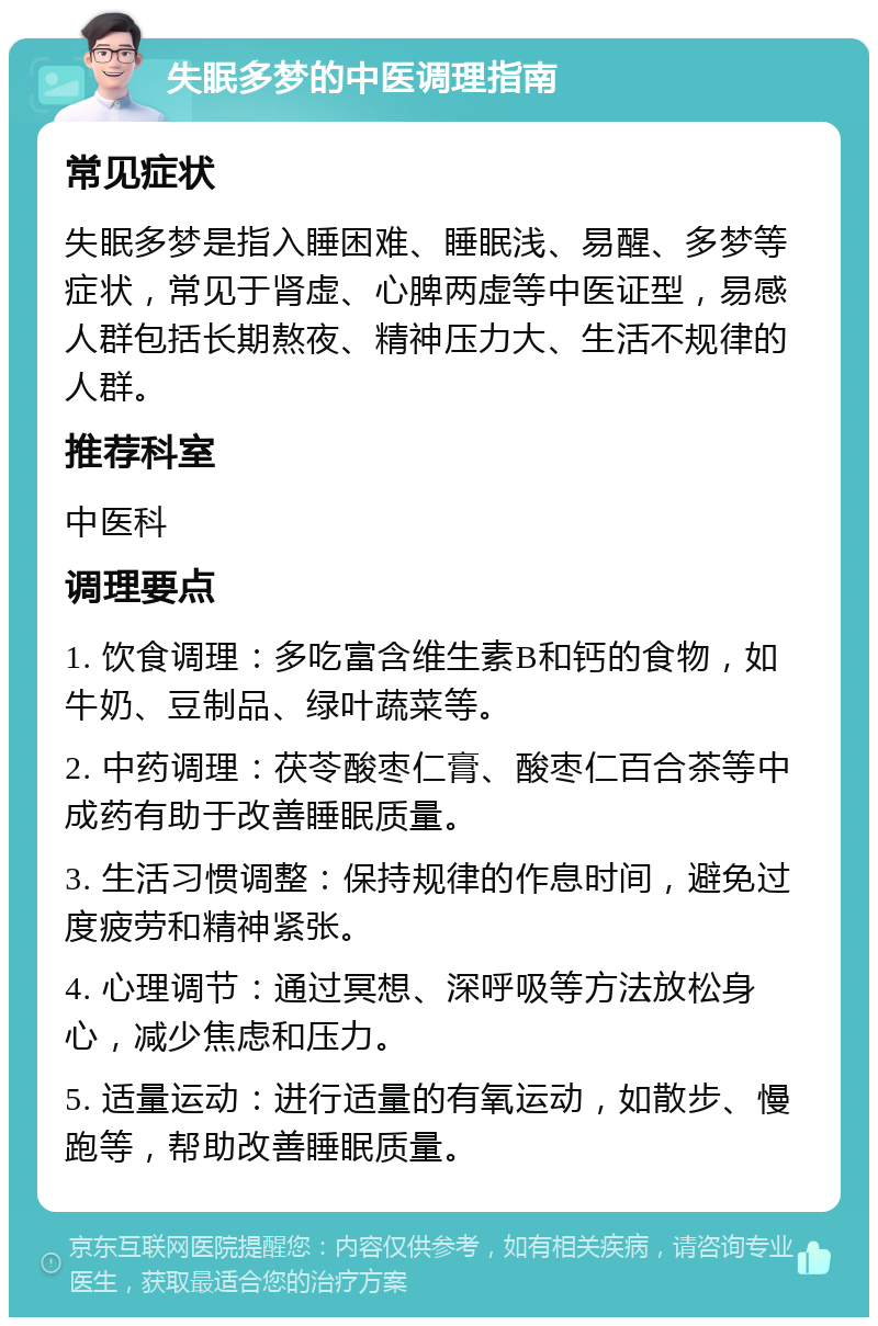 失眠多梦的中医调理指南 常见症状 失眠多梦是指入睡困难、睡眠浅、易醒、多梦等症状，常见于肾虚、心脾两虚等中医证型，易感人群包括长期熬夜、精神压力大、生活不规律的人群。 推荐科室 中医科 调理要点 1. 饮食调理：多吃富含维生素B和钙的食物，如牛奶、豆制品、绿叶蔬菜等。 2. 中药调理：茯苓酸枣仁膏、酸枣仁百合茶等中成药有助于改善睡眠质量。 3. 生活习惯调整：保持规律的作息时间，避免过度疲劳和精神紧张。 4. 心理调节：通过冥想、深呼吸等方法放松身心，减少焦虑和压力。 5. 适量运动：进行适量的有氧运动，如散步、慢跑等，帮助改善睡眠质量。