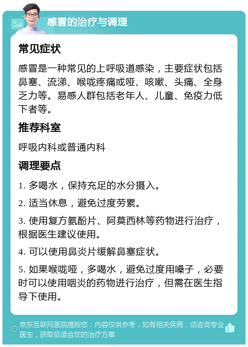 感冒的治疗与调理 常见症状 感冒是一种常见的上呼吸道感染，主要症状包括鼻塞、流涕、喉咙疼痛或哑、咳嗽、头痛、全身乏力等。易感人群包括老年人、儿童、免疫力低下者等。 推荐科室 呼吸内科或普通内科 调理要点 1. 多喝水，保持充足的水分摄入。 2. 适当休息，避免过度劳累。 3. 使用复方氨酚片、阿莫西林等药物进行治疗，根据医生建议使用。 4. 可以使用鼻炎片缓解鼻塞症状。 5. 如果喉咙哑，多喝水，避免过度用嗓子，必要时可以使用咽炎的药物进行治疗，但需在医生指导下使用。