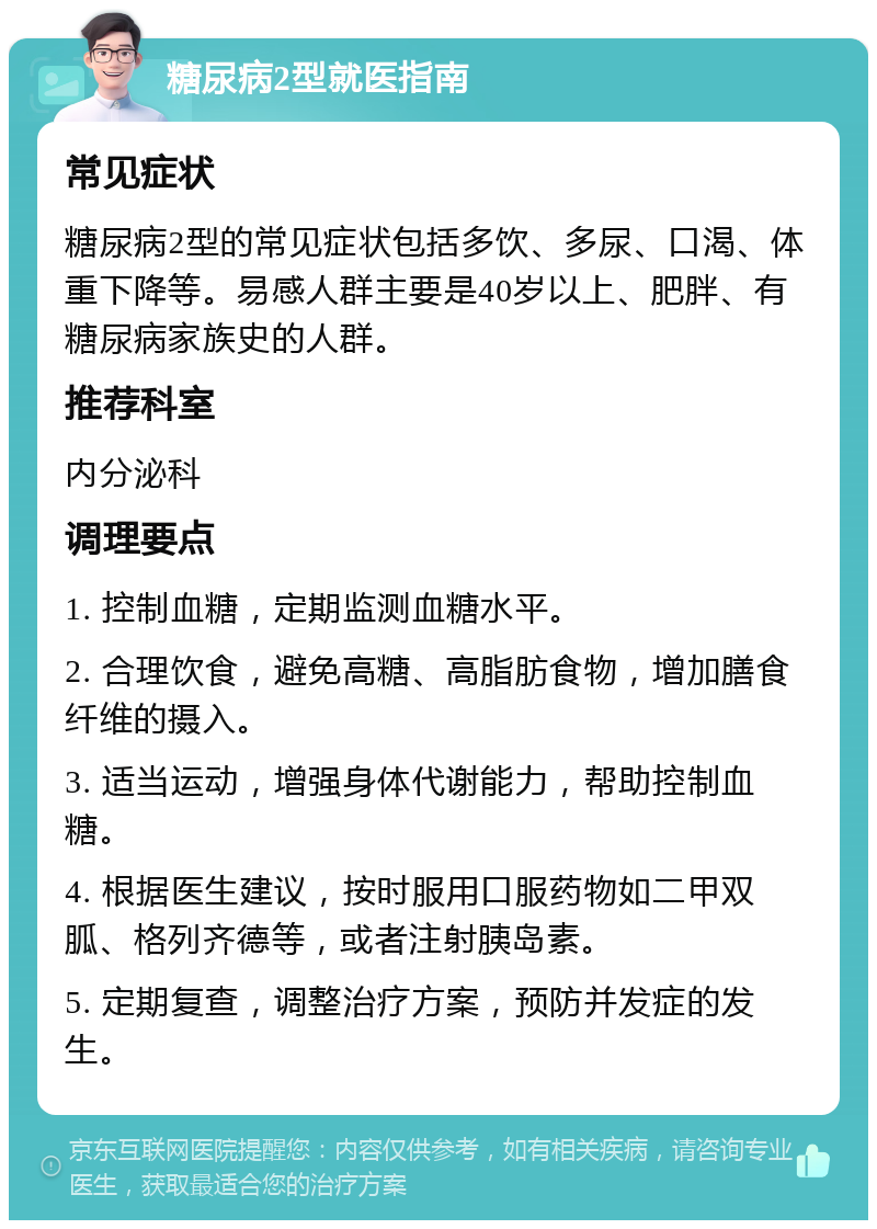 糖尿病2型就医指南 常见症状 糖尿病2型的常见症状包括多饮、多尿、口渴、体重下降等。易感人群主要是40岁以上、肥胖、有糖尿病家族史的人群。 推荐科室 内分泌科 调理要点 1. 控制血糖，定期监测血糖水平。 2. 合理饮食，避免高糖、高脂肪食物，增加膳食纤维的摄入。 3. 适当运动，增强身体代谢能力，帮助控制血糖。 4. 根据医生建议，按时服用口服药物如二甲双胍、格列齐德等，或者注射胰岛素。 5. 定期复查，调整治疗方案，预防并发症的发生。