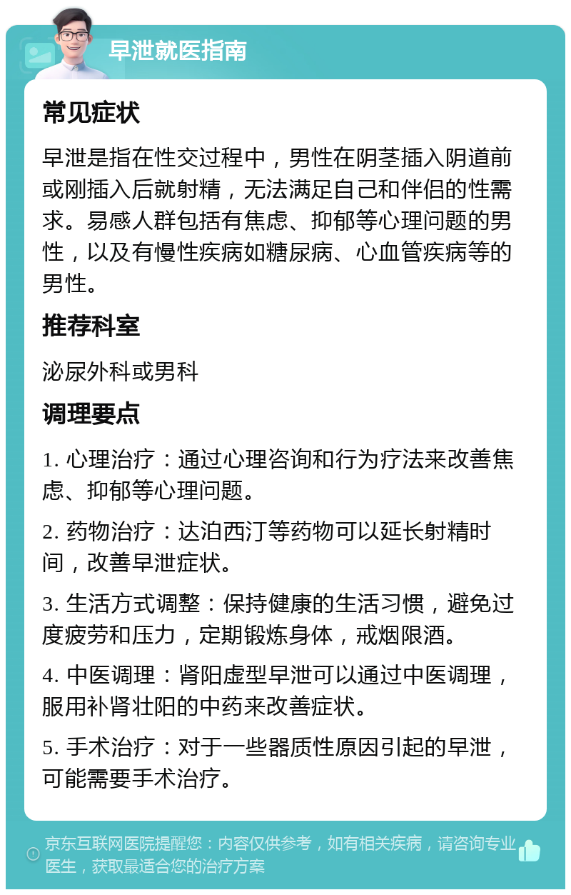 早泄就医指南 常见症状 早泄是指在性交过程中，男性在阴茎插入阴道前或刚插入后就射精，无法满足自己和伴侣的性需求。易感人群包括有焦虑、抑郁等心理问题的男性，以及有慢性疾病如糖尿病、心血管疾病等的男性。 推荐科室 泌尿外科或男科 调理要点 1. 心理治疗：通过心理咨询和行为疗法来改善焦虑、抑郁等心理问题。 2. 药物治疗：达泊西汀等药物可以延长射精时间，改善早泄症状。 3. 生活方式调整：保持健康的生活习惯，避免过度疲劳和压力，定期锻炼身体，戒烟限酒。 4. 中医调理：肾阳虚型早泄可以通过中医调理，服用补肾壮阳的中药来改善症状。 5. 手术治疗：对于一些器质性原因引起的早泄，可能需要手术治疗。