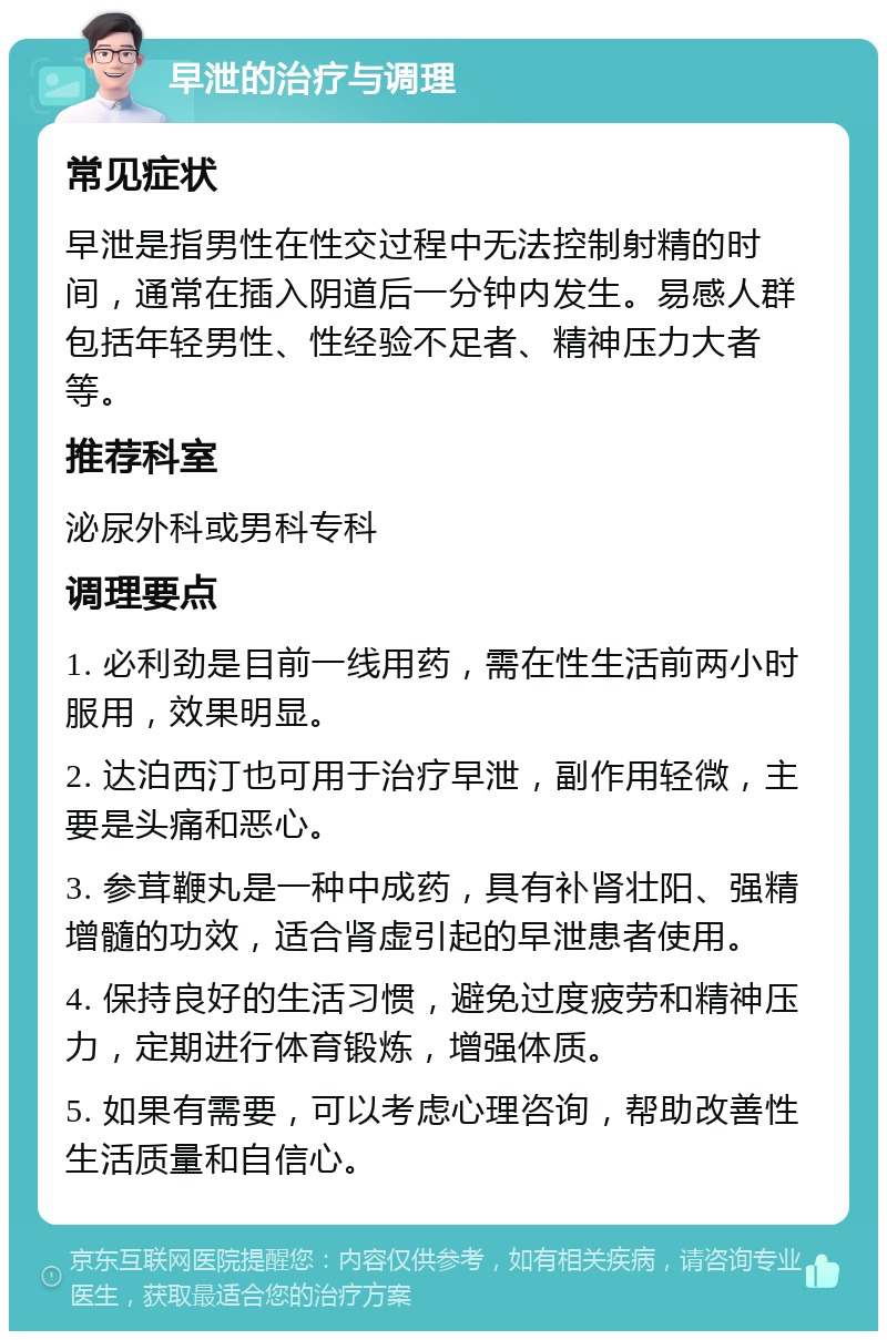 早泄的治疗与调理 常见症状 早泄是指男性在性交过程中无法控制射精的时间，通常在插入阴道后一分钟内发生。易感人群包括年轻男性、性经验不足者、精神压力大者等。 推荐科室 泌尿外科或男科专科 调理要点 1. 必利劲是目前一线用药，需在性生活前两小时服用，效果明显。 2. 达泊西汀也可用于治疗早泄，副作用轻微，主要是头痛和恶心。 3. 参茸鞭丸是一种中成药，具有补肾壮阳、强精增髓的功效，适合肾虚引起的早泄患者使用。 4. 保持良好的生活习惯，避免过度疲劳和精神压力，定期进行体育锻炼，增强体质。 5. 如果有需要，可以考虑心理咨询，帮助改善性生活质量和自信心。