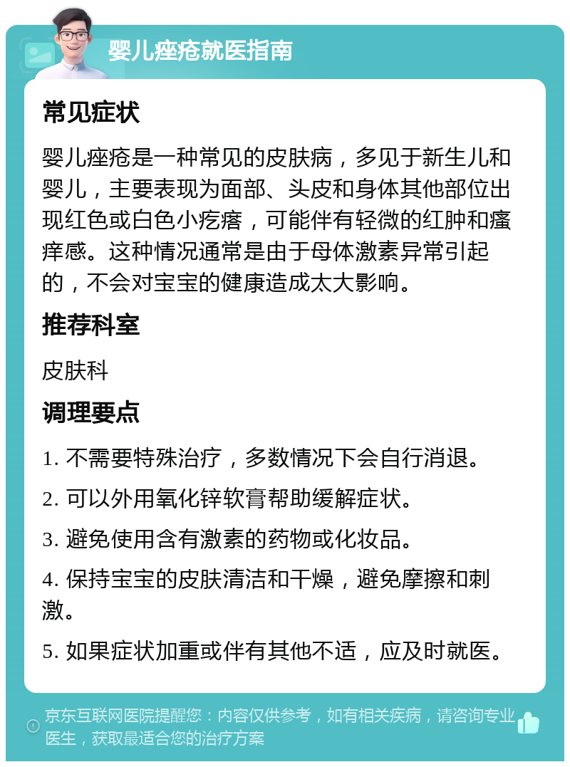 婴儿痤疮就医指南 常见症状 婴儿痤疮是一种常见的皮肤病，多见于新生儿和婴儿，主要表现为面部、头皮和身体其他部位出现红色或白色小疙瘩，可能伴有轻微的红肿和瘙痒感。这种情况通常是由于母体激素异常引起的，不会对宝宝的健康造成太大影响。 推荐科室 皮肤科 调理要点 1. 不需要特殊治疗，多数情况下会自行消退。 2. 可以外用氧化锌软膏帮助缓解症状。 3. 避免使用含有激素的药物或化妆品。 4. 保持宝宝的皮肤清洁和干燥，避免摩擦和刺激。 5. 如果症状加重或伴有其他不适，应及时就医。