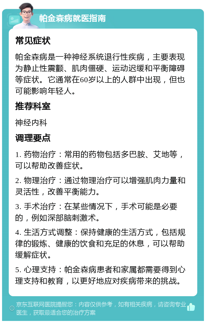 帕金森病就医指南 常见症状 帕金森病是一种神经系统退行性疾病，主要表现为静止性震颤、肌肉僵硬、运动迟缓和平衡障碍等症状。它通常在60岁以上的人群中出现，但也可能影响年轻人。 推荐科室 神经内科 调理要点 1. 药物治疗：常用的药物包括多巴胺、艾地等，可以帮助改善症状。 2. 物理治疗：通过物理治疗可以增强肌肉力量和灵活性，改善平衡能力。 3. 手术治疗：在某些情况下，手术可能是必要的，例如深部脑刺激术。 4. 生活方式调整：保持健康的生活方式，包括规律的锻炼、健康的饮食和充足的休息，可以帮助缓解症状。 5. 心理支持：帕金森病患者和家属都需要得到心理支持和教育，以更好地应对疾病带来的挑战。