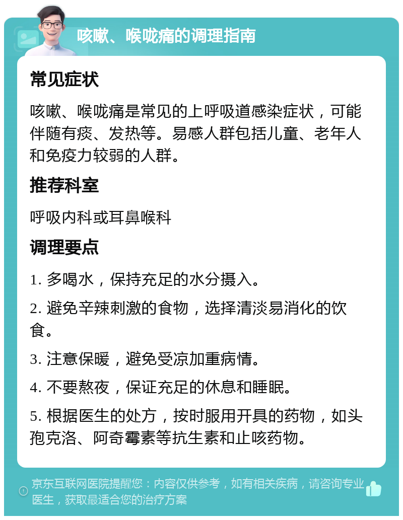 咳嗽、喉咙痛的调理指南 常见症状 咳嗽、喉咙痛是常见的上呼吸道感染症状，可能伴随有痰、发热等。易感人群包括儿童、老年人和免疫力较弱的人群。 推荐科室 呼吸内科或耳鼻喉科 调理要点 1. 多喝水，保持充足的水分摄入。 2. 避免辛辣刺激的食物，选择清淡易消化的饮食。 3. 注意保暖，避免受凉加重病情。 4. 不要熬夜，保证充足的休息和睡眠。 5. 根据医生的处方，按时服用开具的药物，如头孢克洛、阿奇霉素等抗生素和止咳药物。