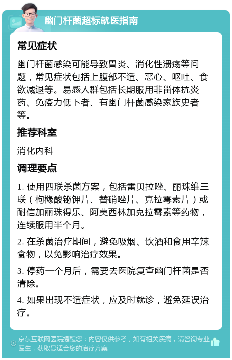 幽门杆菌超标就医指南 常见症状 幽门杆菌感染可能导致胃炎、消化性溃疡等问题，常见症状包括上腹部不适、恶心、呕吐、食欲减退等。易感人群包括长期服用非甾体抗炎药、免疫力低下者、有幽门杆菌感染家族史者等。 推荐科室 消化内科 调理要点 1. 使用四联杀菌方案，包括雷贝拉唑、丽珠维三联（枸橼酸铋钾片、替硝唑片、克拉霉素片）或耐信加丽珠得乐、阿莫西林加克拉霉素等药物，连续服用半个月。 2. 在杀菌治疗期间，避免吸烟、饮酒和食用辛辣食物，以免影响治疗效果。 3. 停药一个月后，需要去医院复查幽门杆菌是否清除。 4. 如果出现不适症状，应及时就诊，避免延误治疗。