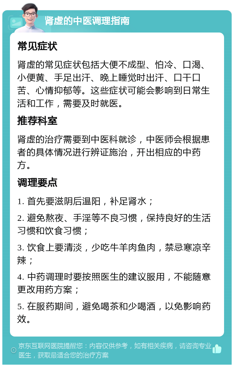 肾虚的中医调理指南 常见症状 肾虚的常见症状包括大便不成型、怕冷、口渴、小便黄、手足出汗、晚上睡觉时出汗、口干口苦、心情抑郁等。这些症状可能会影响到日常生活和工作，需要及时就医。 推荐科室 肾虚的治疗需要到中医科就诊，中医师会根据患者的具体情况进行辨证施治，开出相应的中药方。 调理要点 1. 首先要滋阴后温阳，补足肾水； 2. 避免熬夜、手淫等不良习惯，保持良好的生活习惯和饮食习惯； 3. 饮食上要清淡，少吃牛羊肉鱼肉，禁忌寒凉辛辣； 4. 中药调理时要按照医生的建议服用，不能随意更改用药方案； 5. 在服药期间，避免喝茶和少喝酒，以免影响药效。