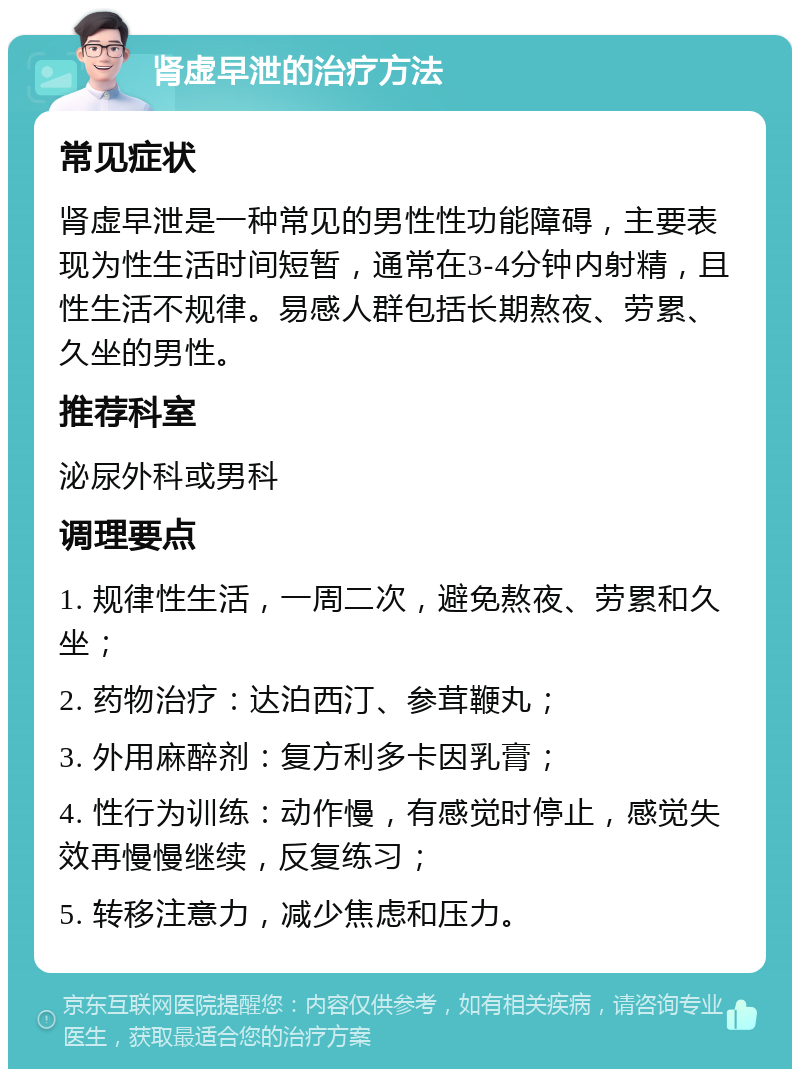 肾虚早泄的治疗方法 常见症状 肾虚早泄是一种常见的男性性功能障碍，主要表现为性生活时间短暂，通常在3-4分钟内射精，且性生活不规律。易感人群包括长期熬夜、劳累、久坐的男性。 推荐科室 泌尿外科或男科 调理要点 1. 规律性生活，一周二次，避免熬夜、劳累和久坐； 2. 药物治疗：达泊西汀、参茸鞭丸； 3. 外用麻醉剂：复方利多卡因乳膏； 4. 性行为训练：动作慢，有感觉时停止，感觉失效再慢慢继续，反复练习； 5. 转移注意力，减少焦虑和压力。