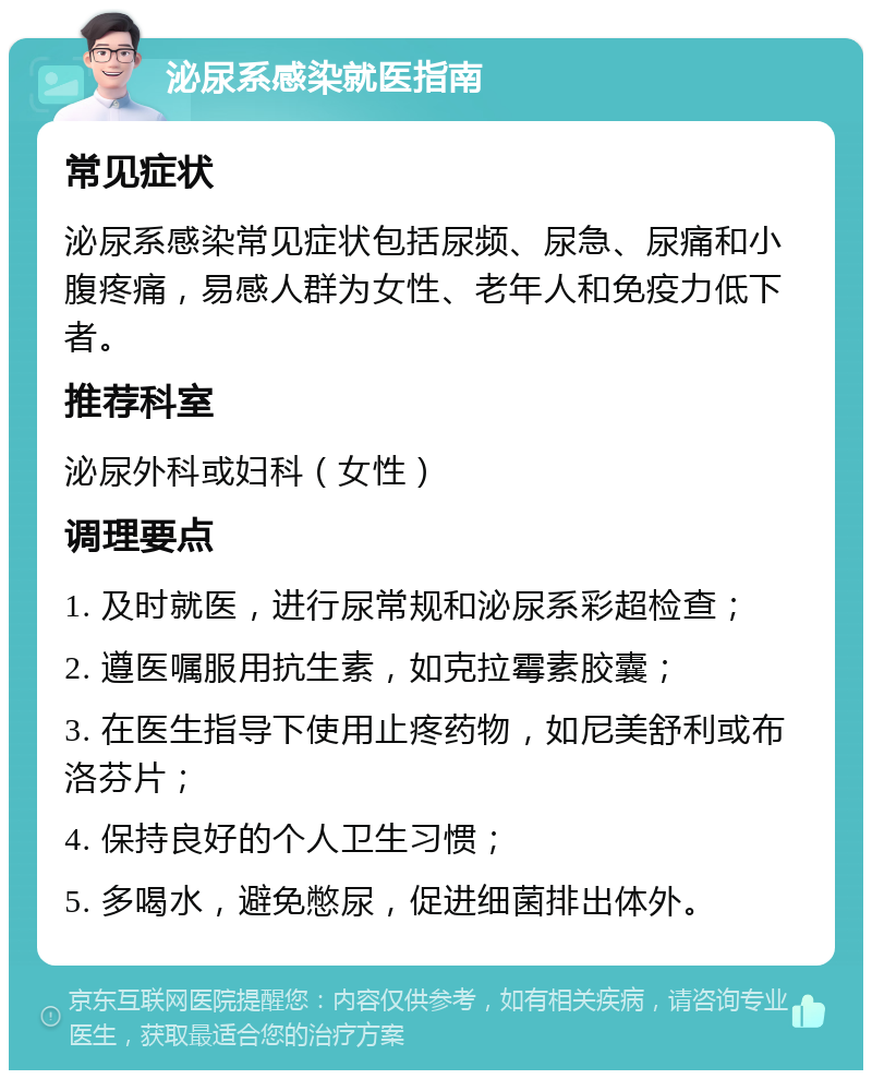 泌尿系感染就医指南 常见症状 泌尿系感染常见症状包括尿频、尿急、尿痛和小腹疼痛，易感人群为女性、老年人和免疫力低下者。 推荐科室 泌尿外科或妇科（女性） 调理要点 1. 及时就医，进行尿常规和泌尿系彩超检查； 2. 遵医嘱服用抗生素，如克拉霉素胶囊； 3. 在医生指导下使用止疼药物，如尼美舒利或布洛芬片； 4. 保持良好的个人卫生习惯； 5. 多喝水，避免憋尿，促进细菌排出体外。