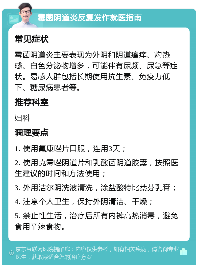 霉菌阴道炎反复发作就医指南 常见症状 霉菌阴道炎主要表现为外阴和阴道瘙痒、灼热感、白色分泌物增多，可能伴有尿频、尿急等症状。易感人群包括长期使用抗生素、免疫力低下、糖尿病患者等。 推荐科室 妇科 调理要点 1. 使用氟康唑片口服，连用3天； 2. 使用克霉唑阴道片和乳酸菌阴道胶囊，按照医生建议的时间和方法使用； 3. 外用洁尔阴洗液清洗，涂盐酸特比萘芬乳膏； 4. 注意个人卫生，保持外阴清洁、干燥； 5. 禁止性生活，治疗后所有内裤高热消毒，避免食用辛辣食物。