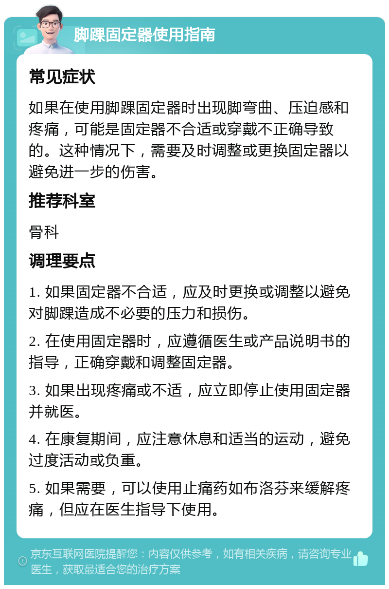 脚踝固定器使用指南 常见症状 如果在使用脚踝固定器时出现脚弯曲、压迫感和疼痛，可能是固定器不合适或穿戴不正确导致的。这种情况下，需要及时调整或更换固定器以避免进一步的伤害。 推荐科室 骨科 调理要点 1. 如果固定器不合适，应及时更换或调整以避免对脚踝造成不必要的压力和损伤。 2. 在使用固定器时，应遵循医生或产品说明书的指导，正确穿戴和调整固定器。 3. 如果出现疼痛或不适，应立即停止使用固定器并就医。 4. 在康复期间，应注意休息和适当的运动，避免过度活动或负重。 5. 如果需要，可以使用止痛药如布洛芬来缓解疼痛，但应在医生指导下使用。