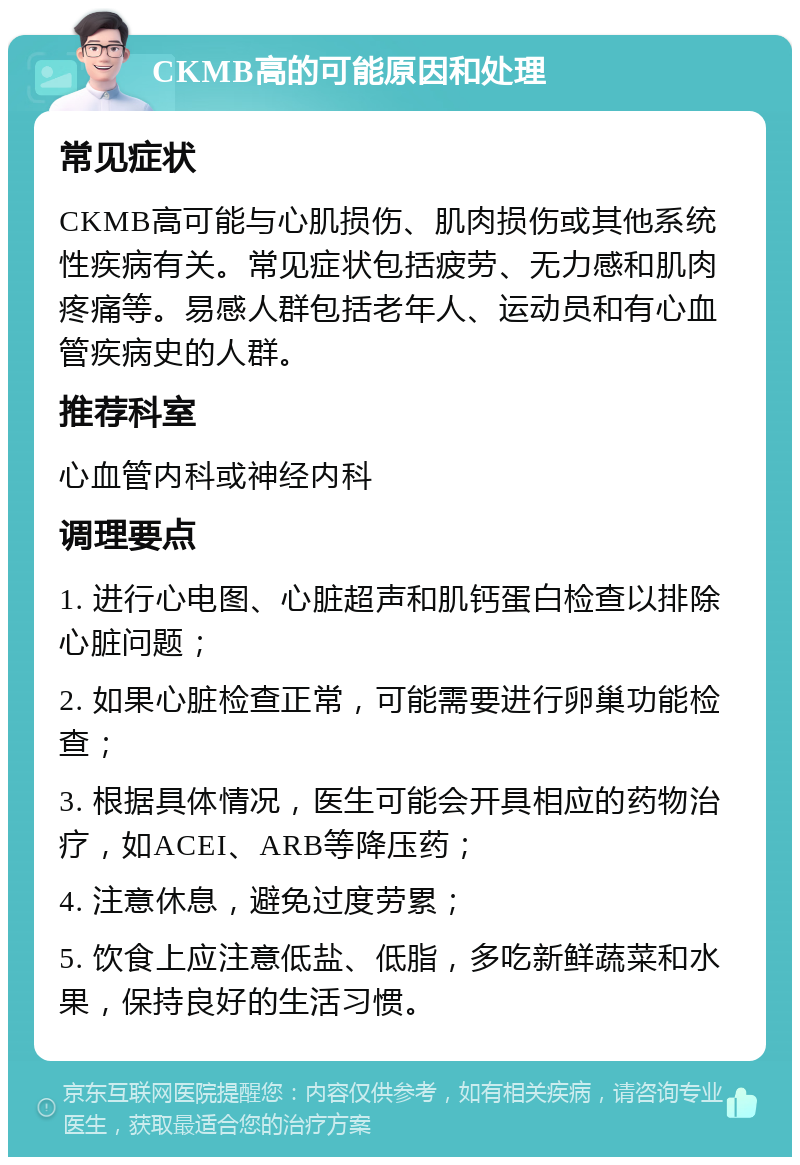 CKMB高的可能原因和处理 常见症状 CKMB高可能与心肌损伤、肌肉损伤或其他系统性疾病有关。常见症状包括疲劳、无力感和肌肉疼痛等。易感人群包括老年人、运动员和有心血管疾病史的人群。 推荐科室 心血管内科或神经内科 调理要点 1. 进行心电图、心脏超声和肌钙蛋白检查以排除心脏问题； 2. 如果心脏检查正常，可能需要进行卵巢功能检查； 3. 根据具体情况，医生可能会开具相应的药物治疗，如ACEI、ARB等降压药； 4. 注意休息，避免过度劳累； 5. 饮食上应注意低盐、低脂，多吃新鲜蔬菜和水果，保持良好的生活习惯。