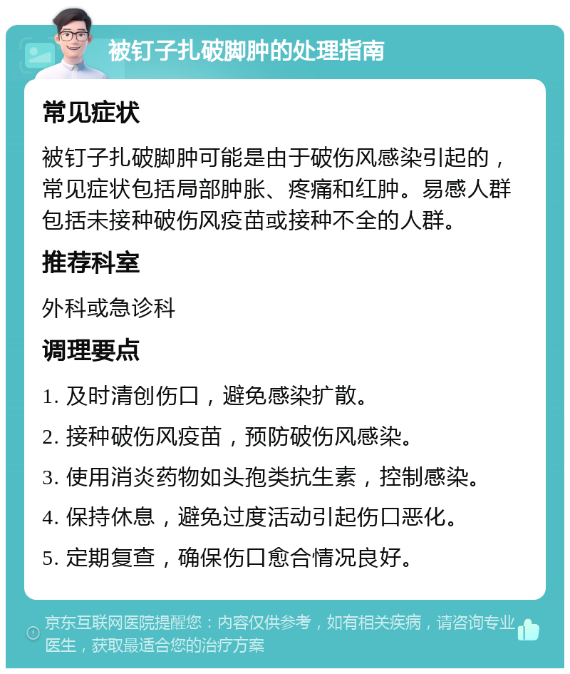 被钉子扎破脚肿的处理指南 常见症状 被钉子扎破脚肿可能是由于破伤风感染引起的，常见症状包括局部肿胀、疼痛和红肿。易感人群包括未接种破伤风疫苗或接种不全的人群。 推荐科室 外科或急诊科 调理要点 1. 及时清创伤口，避免感染扩散。 2. 接种破伤风疫苗，预防破伤风感染。 3. 使用消炎药物如头孢类抗生素，控制感染。 4. 保持休息，避免过度活动引起伤口恶化。 5. 定期复查，确保伤口愈合情况良好。