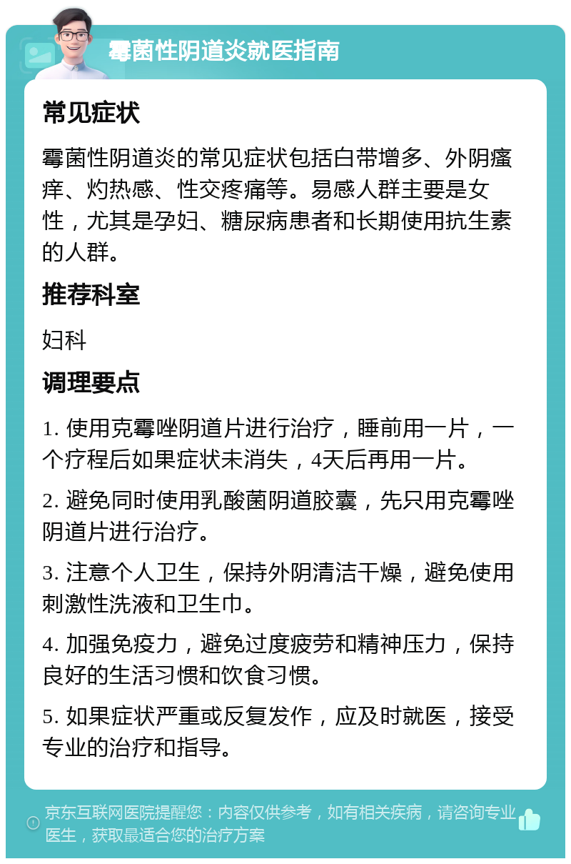 霉菌性阴道炎就医指南 常见症状 霉菌性阴道炎的常见症状包括白带增多、外阴瘙痒、灼热感、性交疼痛等。易感人群主要是女性，尤其是孕妇、糖尿病患者和长期使用抗生素的人群。 推荐科室 妇科 调理要点 1. 使用克霉唑阴道片进行治疗，睡前用一片，一个疗程后如果症状未消失，4天后再用一片。 2. 避免同时使用乳酸菌阴道胶囊，先只用克霉唑阴道片进行治疗。 3. 注意个人卫生，保持外阴清洁干燥，避免使用刺激性洗液和卫生巾。 4. 加强免疫力，避免过度疲劳和精神压力，保持良好的生活习惯和饮食习惯。 5. 如果症状严重或反复发作，应及时就医，接受专业的治疗和指导。