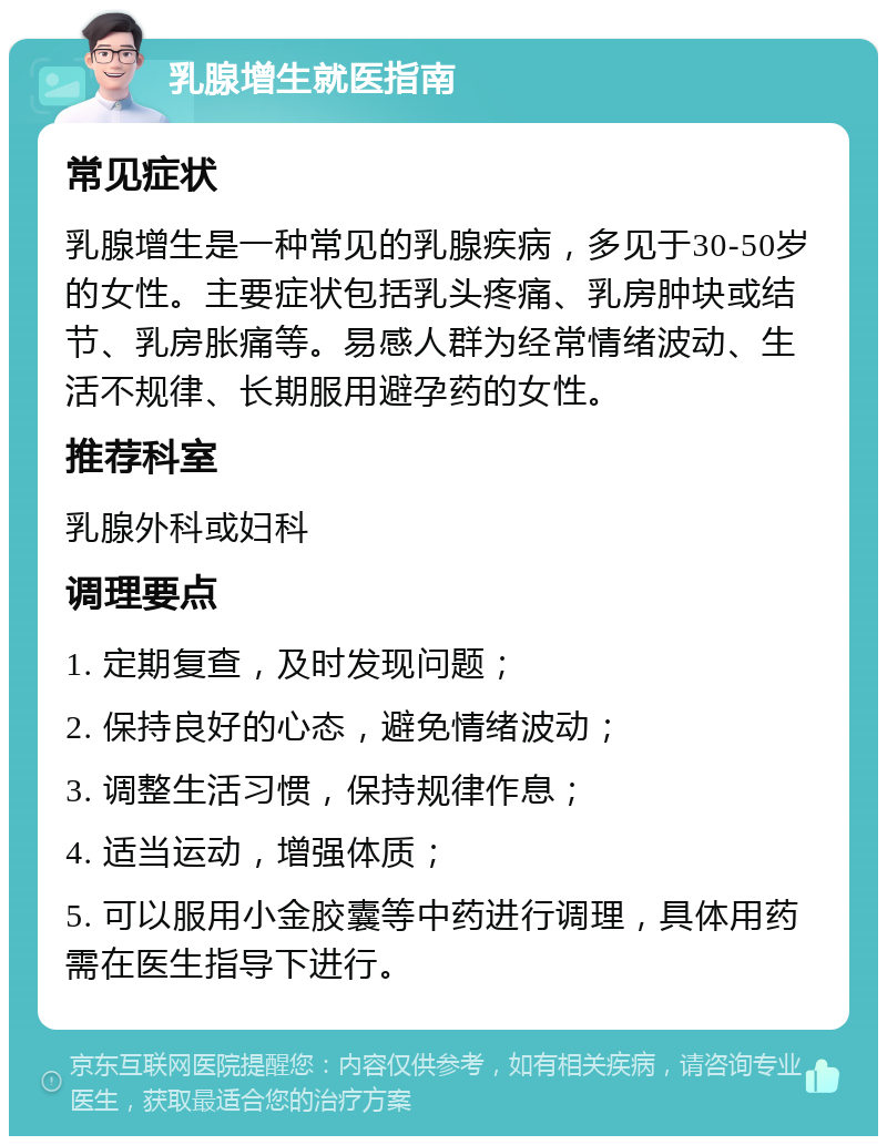 乳腺增生就医指南 常见症状 乳腺增生是一种常见的乳腺疾病，多见于30-50岁的女性。主要症状包括乳头疼痛、乳房肿块或结节、乳房胀痛等。易感人群为经常情绪波动、生活不规律、长期服用避孕药的女性。 推荐科室 乳腺外科或妇科 调理要点 1. 定期复查，及时发现问题； 2. 保持良好的心态，避免情绪波动； 3. 调整生活习惯，保持规律作息； 4. 适当运动，增强体质； 5. 可以服用小金胶囊等中药进行调理，具体用药需在医生指导下进行。