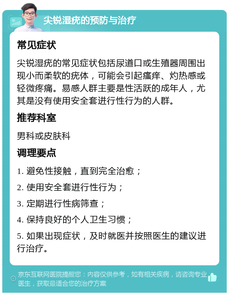 尖锐湿疣的预防与治疗 常见症状 尖锐湿疣的常见症状包括尿道口或生殖器周围出现小而柔软的疣体，可能会引起瘙痒、灼热感或轻微疼痛。易感人群主要是性活跃的成年人，尤其是没有使用安全套进行性行为的人群。 推荐科室 男科或皮肤科 调理要点 1. 避免性接触，直到完全治愈； 2. 使用安全套进行性行为； 3. 定期进行性病筛查； 4. 保持良好的个人卫生习惯； 5. 如果出现症状，及时就医并按照医生的建议进行治疗。