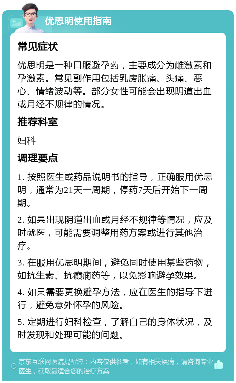 优思明使用指南 常见症状 优思明是一种口服避孕药，主要成分为雌激素和孕激素。常见副作用包括乳房胀痛、头痛、恶心、情绪波动等。部分女性可能会出现阴道出血或月经不规律的情况。 推荐科室 妇科 调理要点 1. 按照医生或药品说明书的指导，正确服用优思明，通常为21天一周期，停药7天后开始下一周期。 2. 如果出现阴道出血或月经不规律等情况，应及时就医，可能需要调整用药方案或进行其他治疗。 3. 在服用优思明期间，避免同时使用某些药物，如抗生素、抗癫痫药等，以免影响避孕效果。 4. 如果需要更换避孕方法，应在医生的指导下进行，避免意外怀孕的风险。 5. 定期进行妇科检查，了解自己的身体状况，及时发现和处理可能的问题。