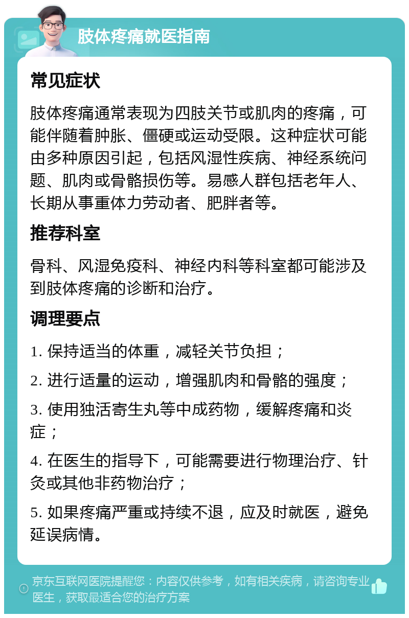 肢体疼痛就医指南 常见症状 肢体疼痛通常表现为四肢关节或肌肉的疼痛，可能伴随着肿胀、僵硬或运动受限。这种症状可能由多种原因引起，包括风湿性疾病、神经系统问题、肌肉或骨骼损伤等。易感人群包括老年人、长期从事重体力劳动者、肥胖者等。 推荐科室 骨科、风湿免疫科、神经内科等科室都可能涉及到肢体疼痛的诊断和治疗。 调理要点 1. 保持适当的体重，减轻关节负担； 2. 进行适量的运动，增强肌肉和骨骼的强度； 3. 使用独活寄生丸等中成药物，缓解疼痛和炎症； 4. 在医生的指导下，可能需要进行物理治疗、针灸或其他非药物治疗； 5. 如果疼痛严重或持续不退，应及时就医，避免延误病情。