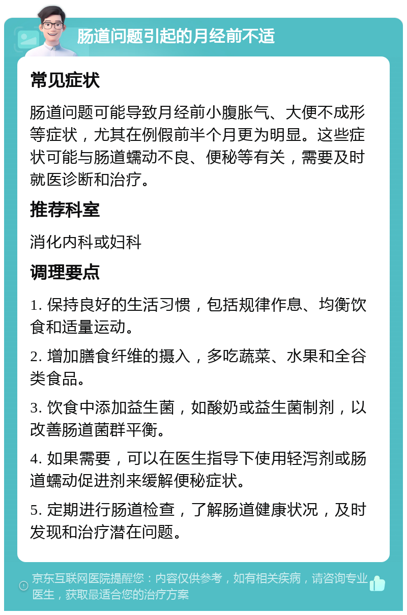 肠道问题引起的月经前不适 常见症状 肠道问题可能导致月经前小腹胀气、大便不成形等症状，尤其在例假前半个月更为明显。这些症状可能与肠道蠕动不良、便秘等有关，需要及时就医诊断和治疗。 推荐科室 消化内科或妇科 调理要点 1. 保持良好的生活习惯，包括规律作息、均衡饮食和适量运动。 2. 增加膳食纤维的摄入，多吃蔬菜、水果和全谷类食品。 3. 饮食中添加益生菌，如酸奶或益生菌制剂，以改善肠道菌群平衡。 4. 如果需要，可以在医生指导下使用轻泻剂或肠道蠕动促进剂来缓解便秘症状。 5. 定期进行肠道检查，了解肠道健康状况，及时发现和治疗潜在问题。