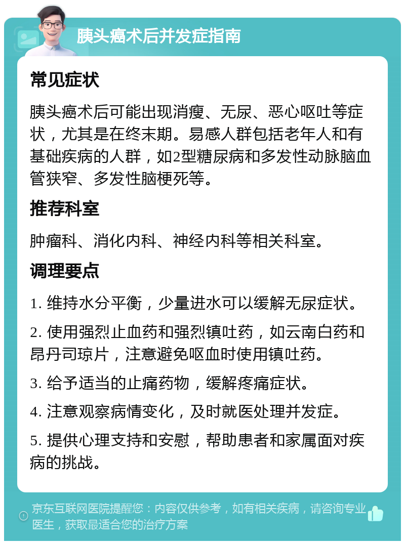 胰头癌术后并发症指南 常见症状 胰头癌术后可能出现消瘦、无尿、恶心呕吐等症状，尤其是在终末期。易感人群包括老年人和有基础疾病的人群，如2型糖尿病和多发性动脉脑血管狭窄、多发性脑梗死等。 推荐科室 肿瘤科、消化内科、神经内科等相关科室。 调理要点 1. 维持水分平衡，少量进水可以缓解无尿症状。 2. 使用强烈止血药和强烈镇吐药，如云南白药和昂丹司琼片，注意避免呕血时使用镇吐药。 3. 给予适当的止痛药物，缓解疼痛症状。 4. 注意观察病情变化，及时就医处理并发症。 5. 提供心理支持和安慰，帮助患者和家属面对疾病的挑战。