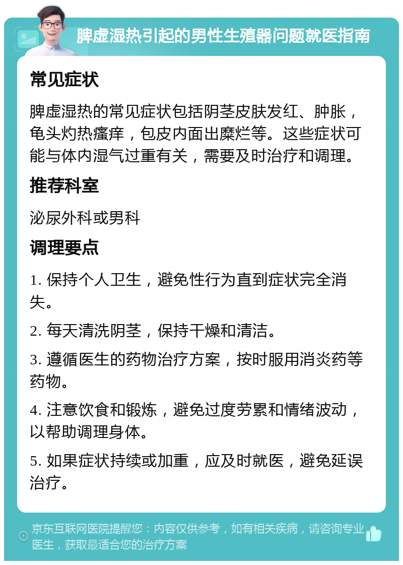 脾虚湿热引起的男性生殖器问题就医指南 常见症状 脾虚湿热的常见症状包括阴茎皮肤发红、肿胀，龟头灼热瘙痒，包皮内面出糜烂等。这些症状可能与体内湿气过重有关，需要及时治疗和调理。 推荐科室 泌尿外科或男科 调理要点 1. 保持个人卫生，避免性行为直到症状完全消失。 2. 每天清洗阴茎，保持干燥和清洁。 3. 遵循医生的药物治疗方案，按时服用消炎药等药物。 4. 注意饮食和锻炼，避免过度劳累和情绪波动，以帮助调理身体。 5. 如果症状持续或加重，应及时就医，避免延误治疗。