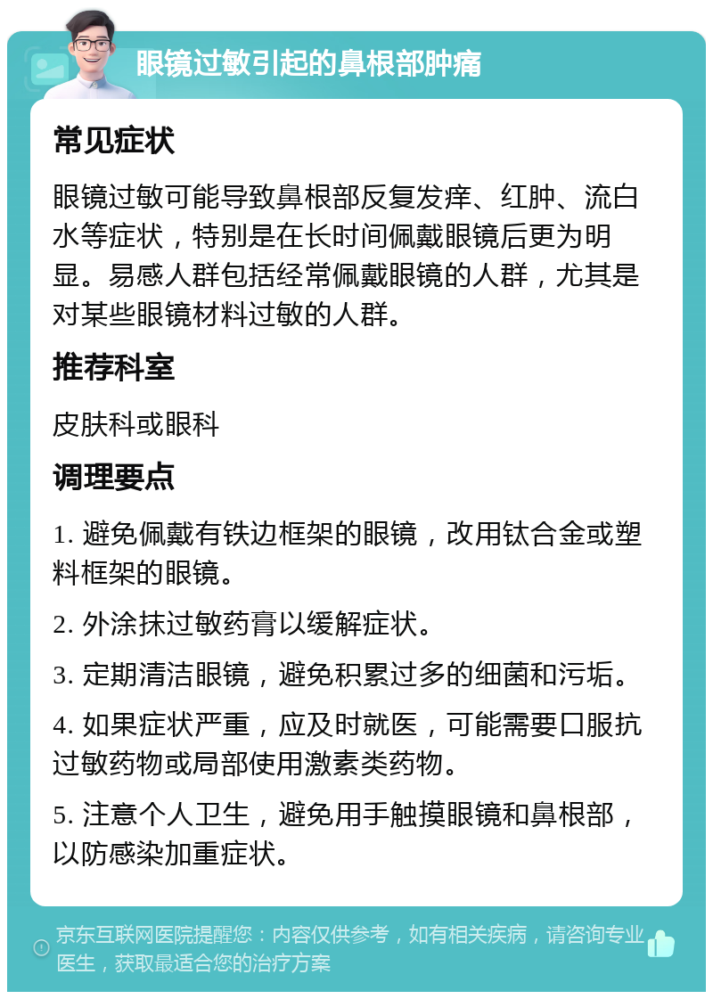 眼镜过敏引起的鼻根部肿痛 常见症状 眼镜过敏可能导致鼻根部反复发痒、红肿、流白水等症状，特别是在长时间佩戴眼镜后更为明显。易感人群包括经常佩戴眼镜的人群，尤其是对某些眼镜材料过敏的人群。 推荐科室 皮肤科或眼科 调理要点 1. 避免佩戴有铁边框架的眼镜，改用钛合金或塑料框架的眼镜。 2. 外涂抹过敏药膏以缓解症状。 3. 定期清洁眼镜，避免积累过多的细菌和污垢。 4. 如果症状严重，应及时就医，可能需要口服抗过敏药物或局部使用激素类药物。 5. 注意个人卫生，避免用手触摸眼镜和鼻根部，以防感染加重症状。