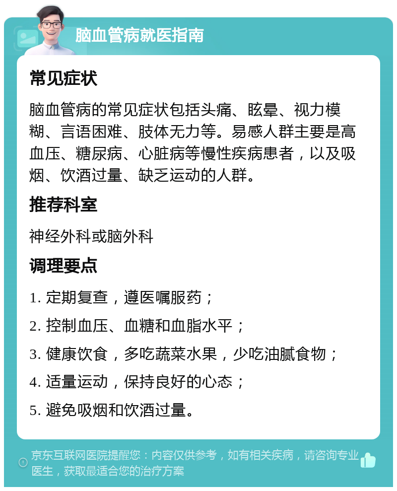 脑血管病就医指南 常见症状 脑血管病的常见症状包括头痛、眩晕、视力模糊、言语困难、肢体无力等。易感人群主要是高血压、糖尿病、心脏病等慢性疾病患者，以及吸烟、饮酒过量、缺乏运动的人群。 推荐科室 神经外科或脑外科 调理要点 1. 定期复查，遵医嘱服药； 2. 控制血压、血糖和血脂水平； 3. 健康饮食，多吃蔬菜水果，少吃油腻食物； 4. 适量运动，保持良好的心态； 5. 避免吸烟和饮酒过量。