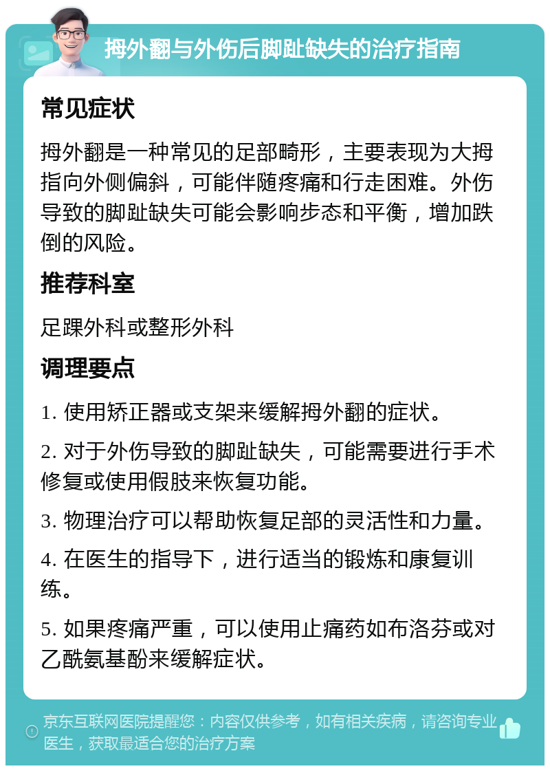 拇外翻与外伤后脚趾缺失的治疗指南 常见症状 拇外翻是一种常见的足部畸形，主要表现为大拇指向外侧偏斜，可能伴随疼痛和行走困难。外伤导致的脚趾缺失可能会影响步态和平衡，增加跌倒的风险。 推荐科室 足踝外科或整形外科 调理要点 1. 使用矫正器或支架来缓解拇外翻的症状。 2. 对于外伤导致的脚趾缺失，可能需要进行手术修复或使用假肢来恢复功能。 3. 物理治疗可以帮助恢复足部的灵活性和力量。 4. 在医生的指导下，进行适当的锻炼和康复训练。 5. 如果疼痛严重，可以使用止痛药如布洛芬或对乙酰氨基酚来缓解症状。