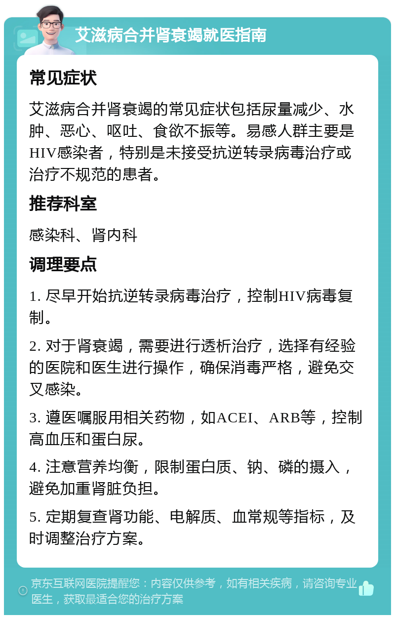 艾滋病合并肾衰竭就医指南 常见症状 艾滋病合并肾衰竭的常见症状包括尿量减少、水肿、恶心、呕吐、食欲不振等。易感人群主要是HIV感染者，特别是未接受抗逆转录病毒治疗或治疗不规范的患者。 推荐科室 感染科、肾内科 调理要点 1. 尽早开始抗逆转录病毒治疗，控制HIV病毒复制。 2. 对于肾衰竭，需要进行透析治疗，选择有经验的医院和医生进行操作，确保消毒严格，避免交叉感染。 3. 遵医嘱服用相关药物，如ACEI、ARB等，控制高血压和蛋白尿。 4. 注意营养均衡，限制蛋白质、钠、磷的摄入，避免加重肾脏负担。 5. 定期复查肾功能、电解质、血常规等指标，及时调整治疗方案。