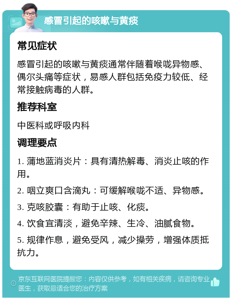 感冒引起的咳嗽与黄痰 常见症状 感冒引起的咳嗽与黄痰通常伴随着喉咙异物感、偶尔头痛等症状，易感人群包括免疫力较低、经常接触病毒的人群。 推荐科室 中医科或呼吸内科 调理要点 1. 蒲地蓝消炎片：具有清热解毒、消炎止咳的作用。 2. 咽立爽口含滴丸：可缓解喉咙不适、异物感。 3. 克咳胶囊：有助于止咳、化痰。 4. 饮食宜清淡，避免辛辣、生冷、油腻食物。 5. 规律作息，避免受风，减少操劳，增强体质抵抗力。