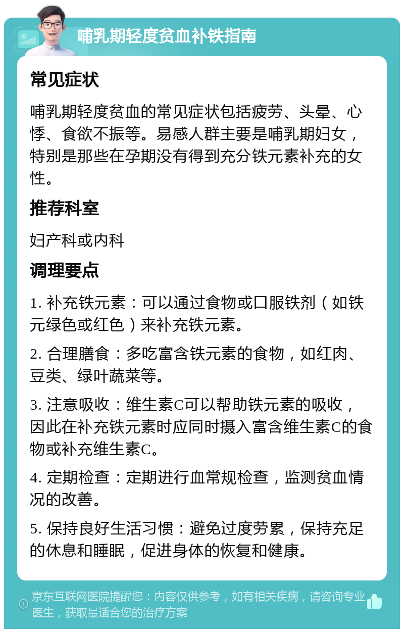 哺乳期轻度贫血补铁指南 常见症状 哺乳期轻度贫血的常见症状包括疲劳、头晕、心悸、食欲不振等。易感人群主要是哺乳期妇女，特别是那些在孕期没有得到充分铁元素补充的女性。 推荐科室 妇产科或内科 调理要点 1. 补充铁元素：可以通过食物或口服铁剂（如铁元绿色或红色）来补充铁元素。 2. 合理膳食：多吃富含铁元素的食物，如红肉、豆类、绿叶蔬菜等。 3. 注意吸收：维生素C可以帮助铁元素的吸收，因此在补充铁元素时应同时摄入富含维生素C的食物或补充维生素C。 4. 定期检查：定期进行血常规检查，监测贫血情况的改善。 5. 保持良好生活习惯：避免过度劳累，保持充足的休息和睡眠，促进身体的恢复和健康。