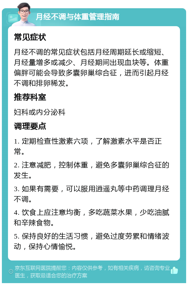 月经不调与体重管理指南 常见症状 月经不调的常见症状包括月经周期延长或缩短、月经量增多或减少、月经期间出现血块等。体重偏胖可能会导致多囊卵巢综合征，进而引起月经不调和排卵稀发。 推荐科室 妇科或内分泌科 调理要点 1. 定期检查性激素六项，了解激素水平是否正常。 2. 注意减肥，控制体重，避免多囊卵巢综合征的发生。 3. 如果有需要，可以服用逍遥丸等中药调理月经不调。 4. 饮食上应注意均衡，多吃蔬菜水果，少吃油腻和辛辣食物。 5. 保持良好的生活习惯，避免过度劳累和情绪波动，保持心情愉悦。