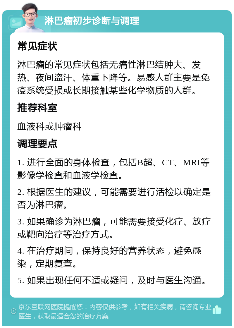 淋巴瘤初步诊断与调理 常见症状 淋巴瘤的常见症状包括无痛性淋巴结肿大、发热、夜间盗汗、体重下降等。易感人群主要是免疫系统受损或长期接触某些化学物质的人群。 推荐科室 血液科或肿瘤科 调理要点 1. 进行全面的身体检查，包括B超、CT、MRI等影像学检查和血液学检查。 2. 根据医生的建议，可能需要进行活检以确定是否为淋巴瘤。 3. 如果确诊为淋巴瘤，可能需要接受化疗、放疗或靶向治疗等治疗方式。 4. 在治疗期间，保持良好的营养状态，避免感染，定期复查。 5. 如果出现任何不适或疑问，及时与医生沟通。