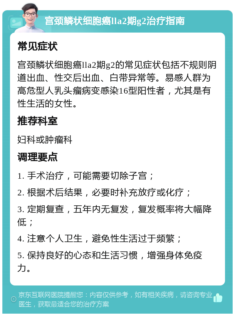 宫颈鳞状细胞癌lla2期g2治疗指南 常见症状 宫颈鳞状细胞癌lla2期g2的常见症状包括不规则阴道出血、性交后出血、白带异常等。易感人群为高危型人乳头瘤病变感染16型阳性者，尤其是有性生活的女性。 推荐科室 妇科或肿瘤科 调理要点 1. 手术治疗，可能需要切除子宫； 2. 根据术后结果，必要时补充放疗或化疗； 3. 定期复查，五年内无复发，复发概率将大幅降低； 4. 注意个人卫生，避免性生活过于频繁； 5. 保持良好的心态和生活习惯，增强身体免疫力。